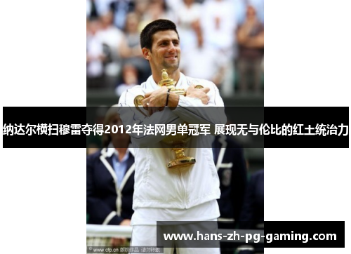 纳达尔横扫穆雷夺得2012年法网男单冠军 展现无与伦比的红土统治力