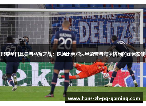 巴黎圣日耳曼与马赛之战：这场比赛对法甲荣誉与竞争格局的深远影响