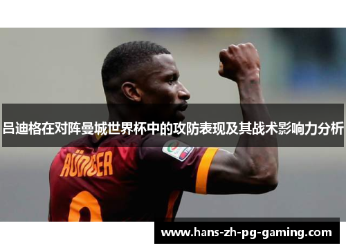 吕迪格在对阵曼城世界杯中的攻防表现及其战术影响力分析