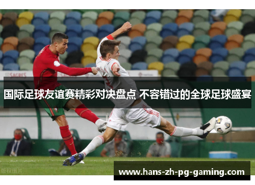 国际足球友谊赛精彩对决盘点 不容错过的全球足球盛宴